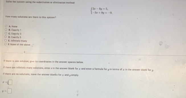 Solve the system using the substitution or elimination method
beginarrayl 2x-6y=5, -3x+9y=-9.endarray.
How many solutions are there to this system?
A. None
B. Exactly 1
C. Exactly 2
D. Exactly 3
E. Infinitely many
E None of the above
If there is one solution, give its coordinates in the answer spaces below.
If there are infinitely many solutions, enter x in the answer blank for ± and enter a formula for y in terms of ± in the answer blank for y
If there are no solutions, leave the answer blanks for ± and y empty.
x=□
y=□