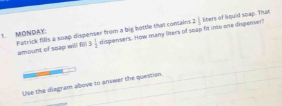 of liquid soap. That 
Patrick fills a soap dispenser from a big bottle that contains amount of soap will fill 3 1/2  dispensers. How many liters of soap fit into one dispenser? 2 1/3 liter
1. MONDAY: 
Use the diagram above to answer the question.