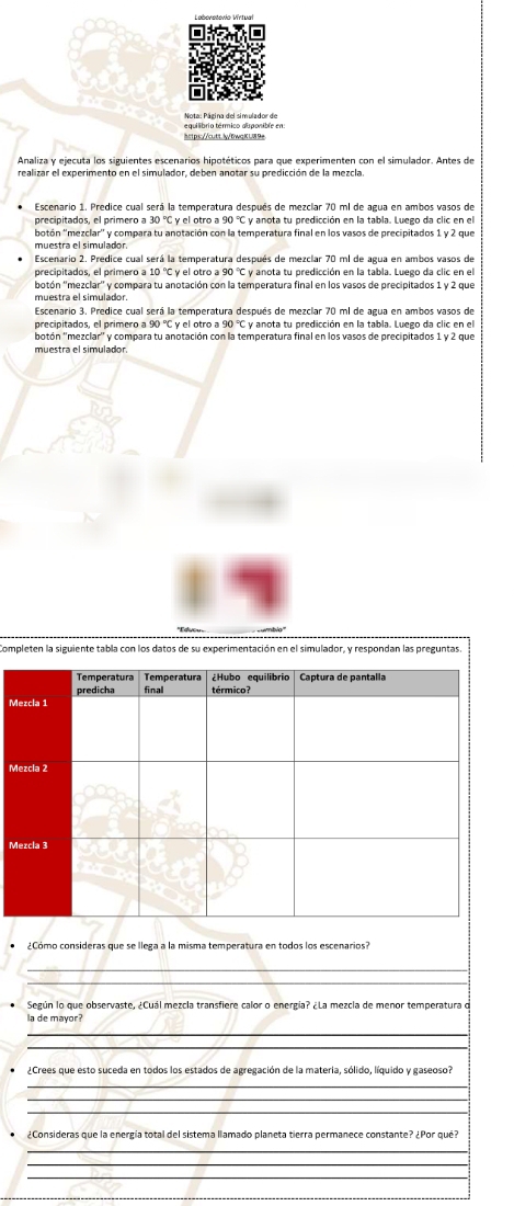 equilibrio térmico dsponible en 
Analiza y ejecuta los siguientes escenarios hipotéticos para que experimenten con el simulador. Antes de 
Escenario 2. Predice cual será la temperatura después de mezciar 70 ml de agua en ambos vasos de 
Escenario 3. Predice cual será la temperatura después de mezclar 70 ml de agua en ambos vasos de 
precipitados, el primero a ! C y anota tu predicción en la tabla. Luego da clic en el 
botón ''mezclar y compara tu anotación con la temperatura final en los vasos de precipitados 1 y 2 que 
muestra el simulador. 
completen la siguiente tabla con los datos de su experimentación en el simulador, y respondan las preguntas 
M 
M 
¿Cómo consideras que se llega a la misma temperatura en todos los escenarios? 
Según lo que observaste, ¿Cuál mezcla transfiere calor o energía? ¿La mezcla de menor temperatura o 
la de mayor? 
_ 
_ 
_ 
_ 
_ 
¿Consideras que la energía total del sistema llamado planeta tierra permanece constante? ¿Por qué? 
_ 
_