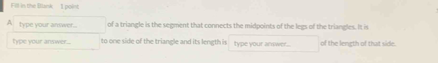 Fill in the Blank 1 point 
A type your answer... of a triangle is the segment that connects the midpoints of the legs of the triangles. It is 
type your answer... to one side of the triangle and its length is type your answer... of the length of that side.