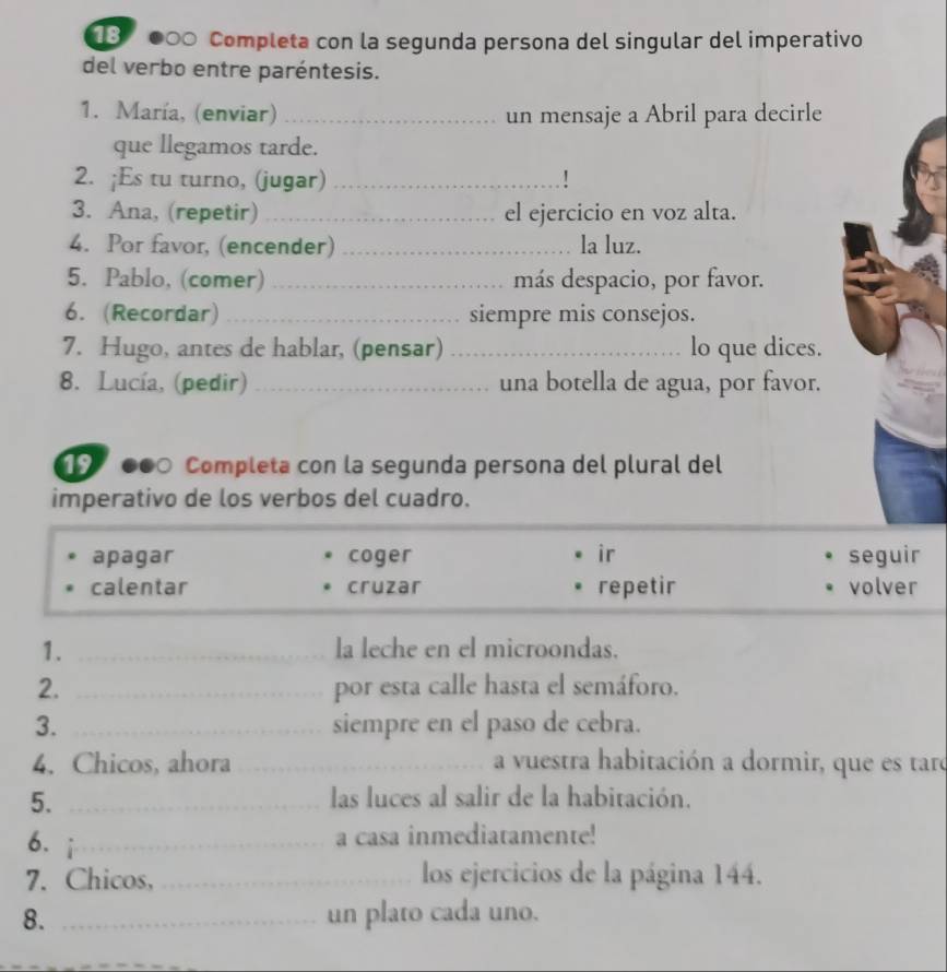 3 000 Completa con la segunda persona del singular del imperativo
del verbo entre paréntesis.
1. María, (enviar) _un mensaje a Abril para decirle
que llegamos tarde.
2. ;Es tu turno, (jugar) _!
3. Ana, (repetir)_ el ejercicio en voz alta.
4. Por favor, (encender) _la luz.
5. Pablo, (comer) _más despacio, por favor.
6. (Recordar) _siempre mis consejos.
7. Hugo, antes de hablar, (pensar) _lo que dices.
8. Lucía, (pedir) _una botella de agua, por favor.
19 000 Completa con la segunda persona del plural del
imperativo de los verbos del cuadro.
apagar coger ir seguir
calentar cruzar repetir volver
1. _la leche en el microondas.
2. _por esta calle hasta el semáforo.
3. _siempre en el paso de cebra.
4. Chicos, ahora _a vuestra habitación a dormir, que es taro
5. _las luces al salir de la habitación.
6. _
a casa inmediatamente!
7. Chicos, _los ejercicios de la página 144.
8. _un plato cada uno.