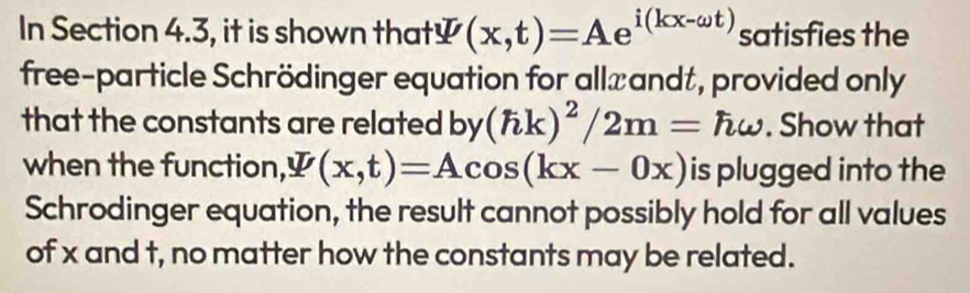 In Section 4.3, it is shown that￥ (x,t)=Ae^(i(kx-omega t)) satisfies the
free-particle Schrödinger equation for all≌andt, provided only
that the constants are related by(hk)^2/2m=homega. Show that
when the function, psi (x,t)=Acos (kx-0x) is plugged into the
Schrodinger equation, the result cannot possibly hold for all values
of x and t, no matter how the constants may be related.