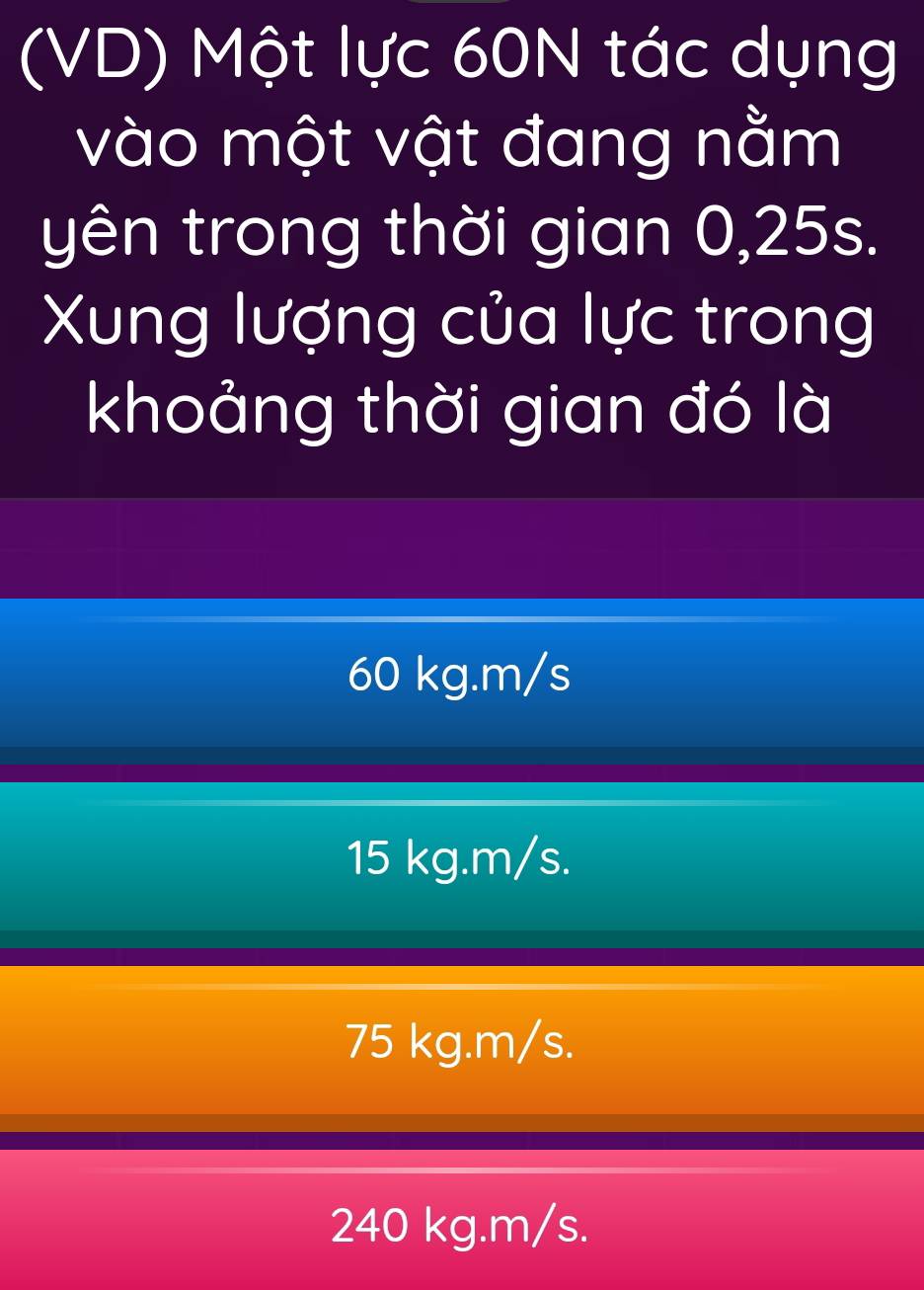 (VD) Một lực 60N tác dụng
vào một vật đang nằm
yên trong thời gian 0,25s.
Xung lượng của lực trong
khoảng thời gian đó là
60 kg. m/s
15 kg.m/s.
75 kg.m/s.
240 kg.m/s.