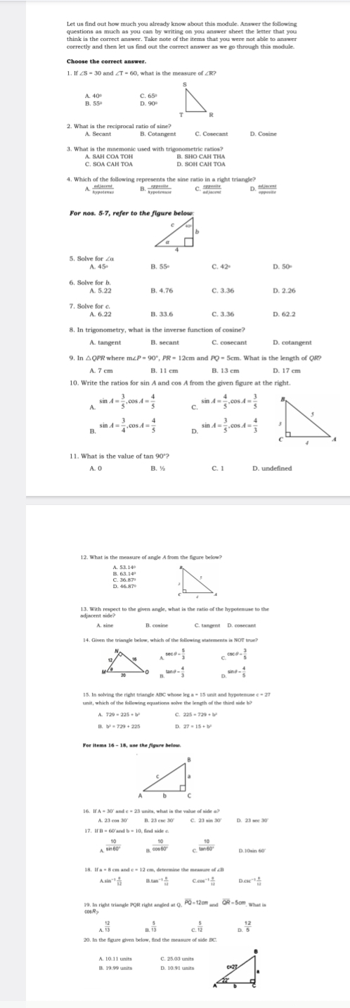 Let us find out how much you already know about this module. Answer the following
questions as much as you can by writing on you answer sheet the letter that you
think is the correct answer. Take note of the items that you were not able to answer
t 55
2. What is the reciprocal ratio of sine?
C. SOA CAH TOA A. SAH COA TOH D. SOH B. SHO CAH THA
 cppeeds/c 
A adjacent D. “re
For nos. 5-7, refer to the figure below:
5. Solve for ∠a
B. 55° C D.
6.8
A. 6.2 B. 33.6 C. 3.36 D. 62.2
8. In trigonometry, what is the inverse function of cosine?
A. tangent B. secant C. cosecant D. cotangent
9. In △QPR where m∠ 2cm and PQ = 5cm. What is the length of QR
A. 7 cm B. 11 cm B. 13 cm D. 17 cm
10. Write the ratios for sin A and cos A from the given figure at the right.
A. sin A= 3/5 ,cos A= 4/5  sin A= 4/5 ,cos A= 3/5 
C.
B. sin A= 3/4 ,cos A= 4/5  sin A= 3/5 ,cos A= 4/3 
D
A. O B. ½ C. 1 D. undefined
beginarrayr 63.14° 36.87°endarray
sec θ = 5/3  csc θ = 3/5 
tan θ = 4/3  sin θ - 4/5 
C. 23
17. If B = 60'and
 10/sin 60°   10/cos 60°   10/tan 60°  D.10tin 60°
18. If a = 8 cm and c = 12 cm, determine the meaaure of ∠B
A.sin^(-1) a/12  0.tan^(-1) 4/11  Ccos^(-1) a/12  D. 3c^(-1) 8/12 
overline PQ=12cr overline QR=5cm
_4 12/13 
c. 5/12  n^(frac 12)5
20. In the figure given below, find the measure of side BC:
A. 10.11 units C. 25.03 units
B. 19.99 units