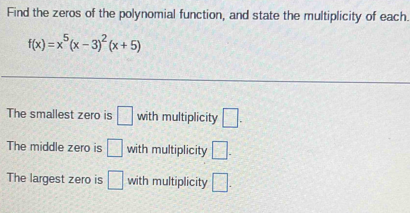 Find the zeros of the polynomial function, and state the multiplicity of each.
f(x)=x^5(x-3)^2(x+5)
The smallest zero is □ with multiplicity □. 
The middle zero is □ with multiplicity □ -
The largest zero is □ with multiplicity □.