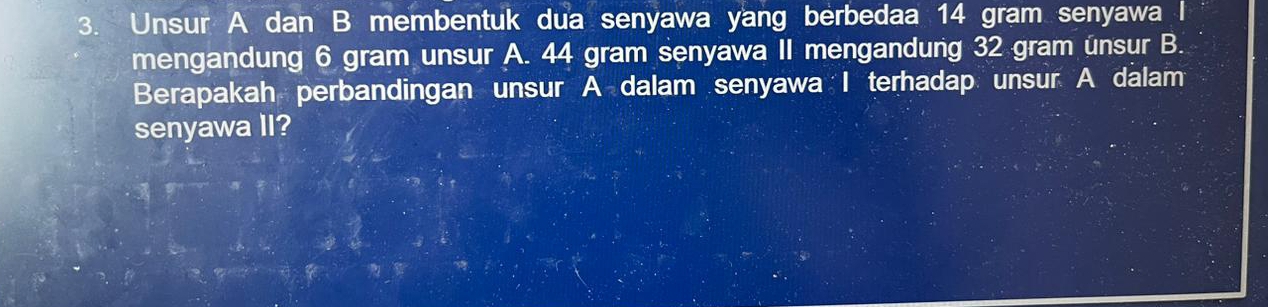 Unsur A dan B membentuk dua senyawa yang berbedaa 14 gram senyawa I 
mengandung 6 gram unsur A. 44 gram senyawa II mengandung 32 gram unsur B. 
Berapakah perbandingan unsur A dalam senyawa I terhadap unsur A dalam 
senyawa II?