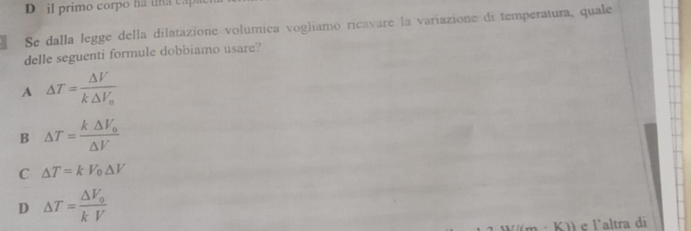 il primo corpo ha una capa
Se dalla legge della dilatazione volumica vogliamo ricavare la variazione di temperatura, quale
delle seguenti formule dobbiamo usare?
A △ T=frac △ Vk△ V_0
B △ T=frac k△ V_0△ V
C △ T=kV_0△ V
D △ T=frac △ V_0kV
K)) e l'altra di