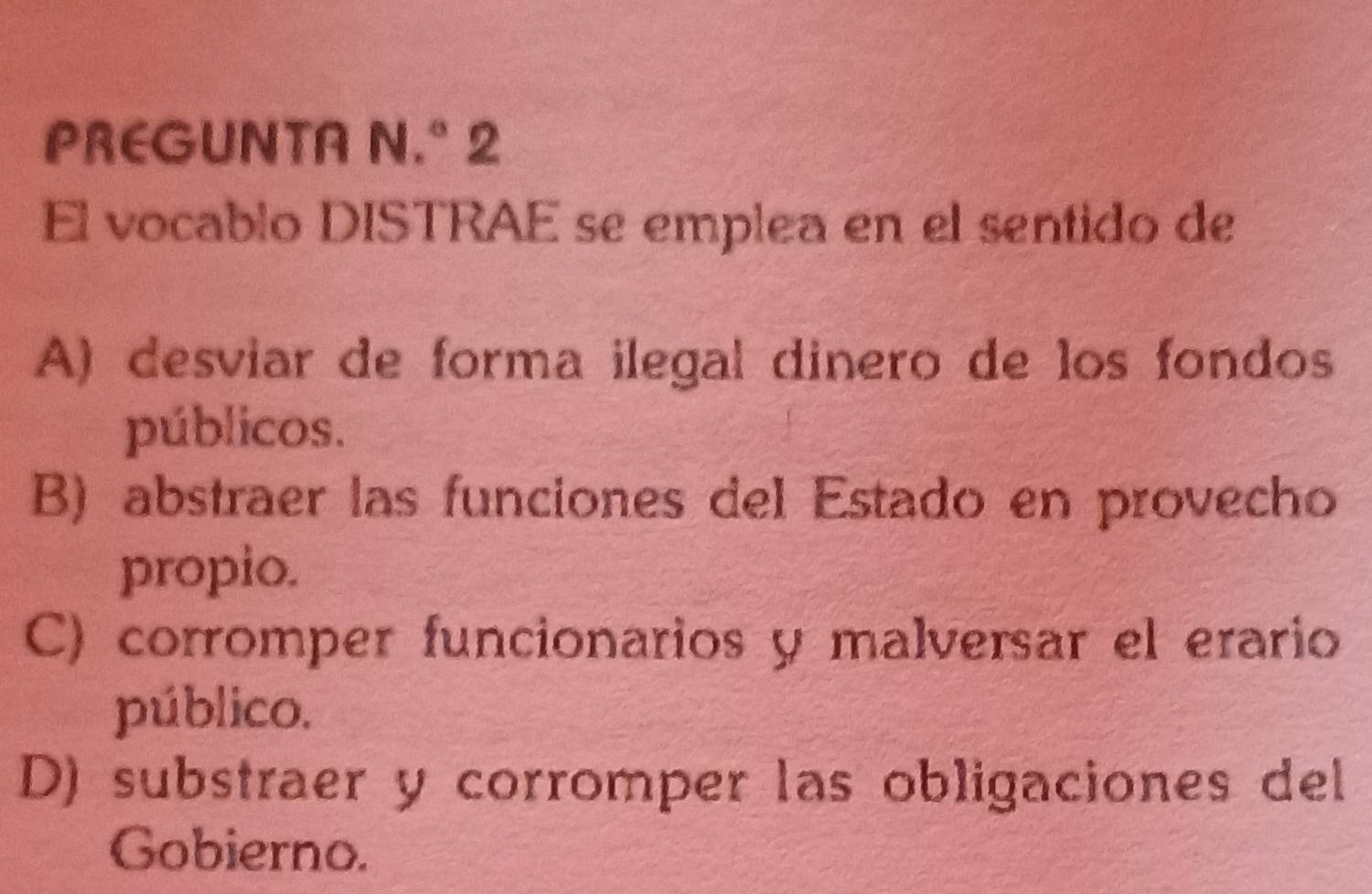 PREGUNTA N.° 2
El vocablo DISTRAE se emplea en el sentido de
A) desviar de forma ilegal dinero de los fondos
públicos.
B) abstraer las funciones del Estado en provecho
propio.
C) corromper funcionarios y malversar el erario
público.
D) substraer y corromper las obligaciones del
Gobierno.