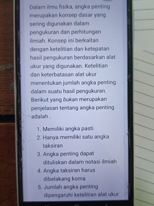 Dalam ilmu fisika, angka penting 
merupakan konsep dasar yang 
sering digunakan dalam 
pengukuran dan perhitungan 
ilmiah. Konsep ini berkaitan 
dengan ketelitian dan ketepatan 
hasil pengukuran berdasarkan alat 
ukur yang digunakan. Ketelitian 
dan keterbatasan alat ukur 
menentukan jumlah angka penting 
dalam suatu hasil pengukuran. 
Berikut yang bukan merupakan 
penjelasan tentang angka penting 
adalah . 
1. Memiliki angka pasti 
2. Hanya memiliki satu angka 
taksiran 
3. Angka penting dapat 
dituliskan dalam notasi ilmiah 
4. Angka taksiran harus 
dibelakang koma 
5. Jumlah angka penting 
dipengaruhi ketelitian alat ukur