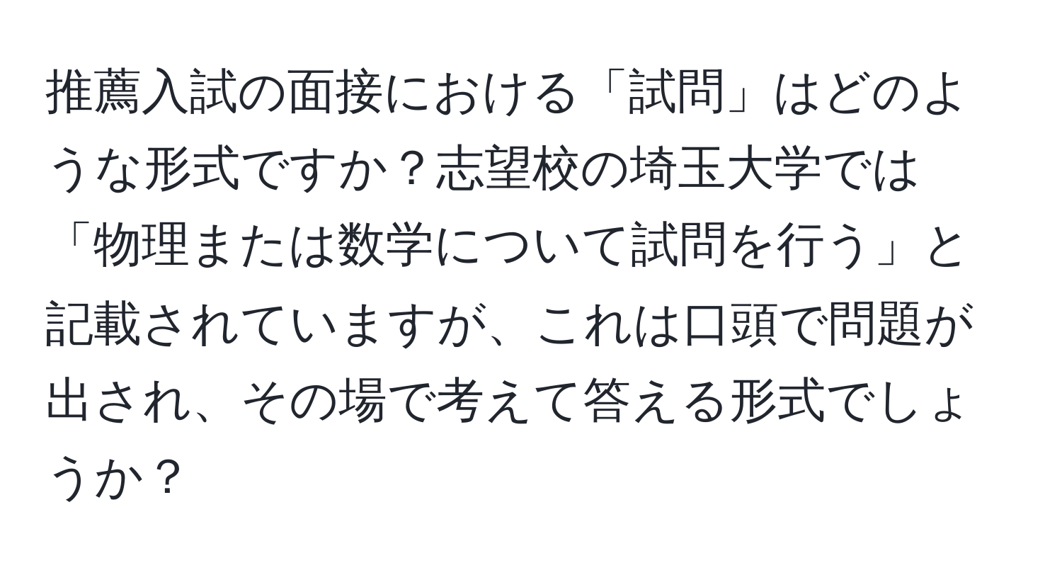 推薦入試の面接における「試問」はどのような形式ですか？志望校の埼玉大学では「物理または数学について試問を行う」と記載されていますが、これは口頭で問題が出され、その場で考えて答える形式でしょうか？