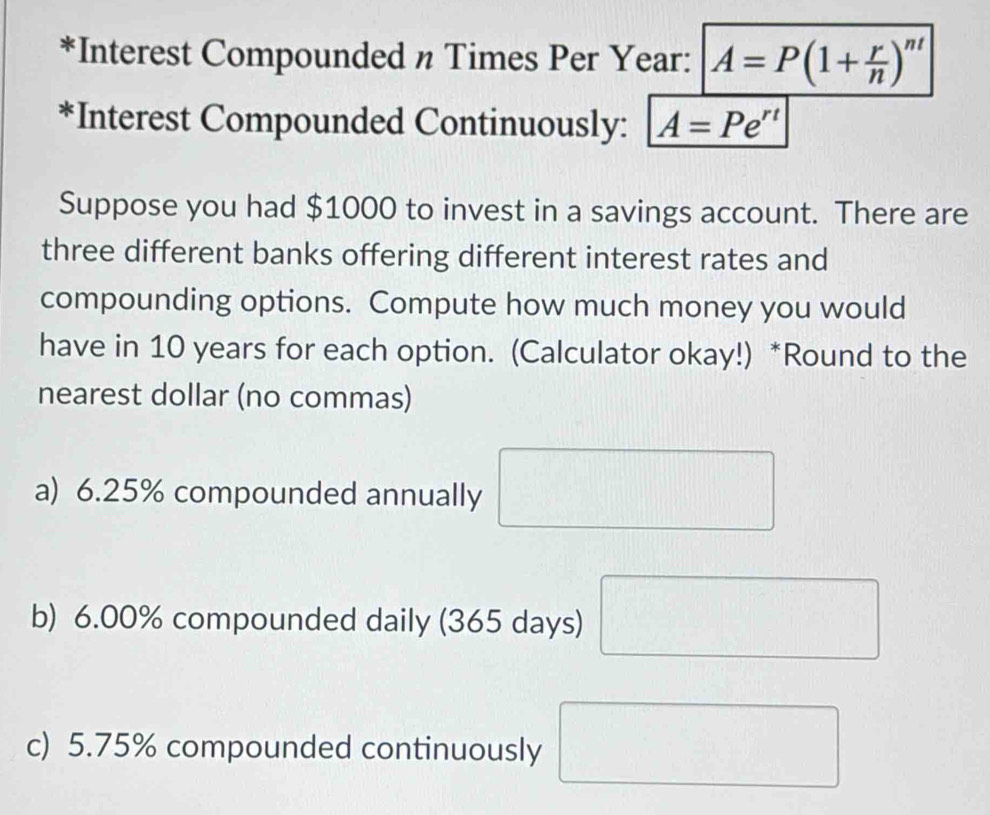 Interest Compounded n Times Per Year : A=P(1+ r/n )^nt
*Interest Compounded Continuously: A=Pe^(rt)
Suppose you had $1000 to invest in a savings account. There are 
three different banks offering different interest rates and 
compounding options. Compute how much money you would 
have in 10 years for each option. (Calculator okay!) *Round to the 
nearest dollar (no commas) 
a) 6.25% compounded annually _  
b) 6.00% compounded daily (365 days) □ 
c) 5.75% compounded continuously □