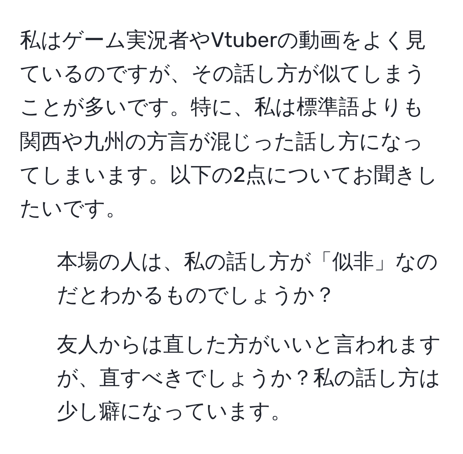 私はゲーム実況者やVtuberの動画をよく見ているのですが、その話し方が似てしまうことが多いです。特に、私は標準語よりも関西や九州の方言が混じった話し方になってしまいます。以下の2点についてお聞きしたいです。  
1. 本場の人は、私の話し方が「似非」なのだとわかるものでしょうか？  
2. 友人からは直した方がいいと言われますが、直すべきでしょうか？私の話し方は少し癖になっています。