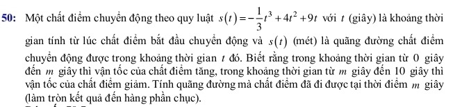 50: Một chất điểm chuyền động theo quy luật s(t)=- 1/3 t^3+4t^2+9t với t (giây) là khoảng thời 
gian tính từ lúc chất điểm bắt đầu chuyền động và s(t) (mét) là quãng đường chất điểm 
chuyển động được trong khoảng thời gian t đó. Biết rằng trong khoảng thời gian từ 0 giây 
đến m giây thì vận tốc của chất điểm tăng, trong khoảng thời gian từ m giây đến 10 giây thì 
vận tốc của chất điểm giảm. Tính quãng đường mà chất điểm đã đi được tại thời điểm m giây 
(làm tròn kết quả đến hàng phần chục).