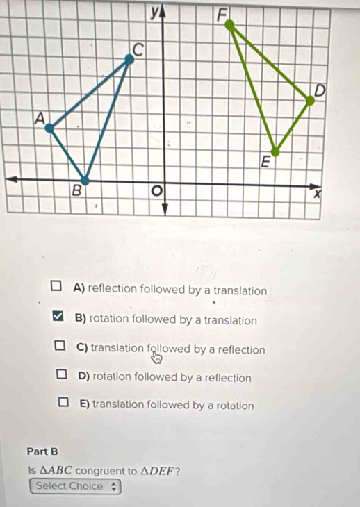 A) reflection followed by a translation
B) rotation followed by a translation
C) translation followed by a reflection
D) rotation followed by a reflection
E) translation followed by a rotation
Part B
Is △ ABC congruent to △ DEF ?
Select Choice ;