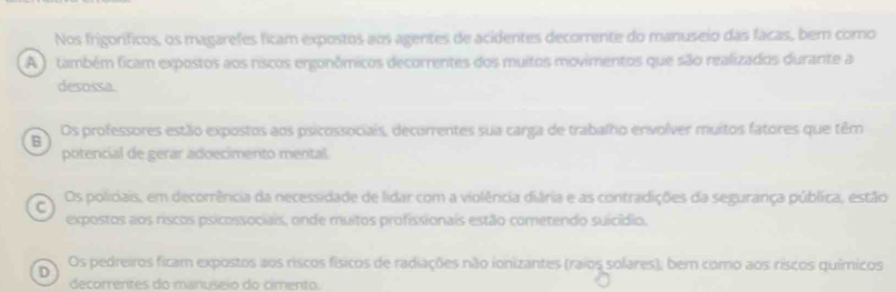 Nos frigoríficos, os magarefes ficam expostos aos agentes de acidentes decorrente do manuseio das facas, bem como
A O também ficam expostos aos riscos ergonômicos decorrentes dos muitos movimentos que são realizados durante a
desossa.
B Os professores estão expostos aos psicossociais, decorrentes sua carga de trabalho envolver muitos fatores que têm
potencial de gerar adoecimento mental
C Os policiais, em decorrência da necessidade de lidar com a violência diâria e as contradições da segurança pública, estão
expostos aos riscos psicossociais, onde muitos profissionais estão cometendo suicídio.
D Os pedreiros ficam expostos aos ríscos físicos de radiações não ionizantes (raios solares); bem como aos ríscos químicos
decorrentes do manuseio do cimento.