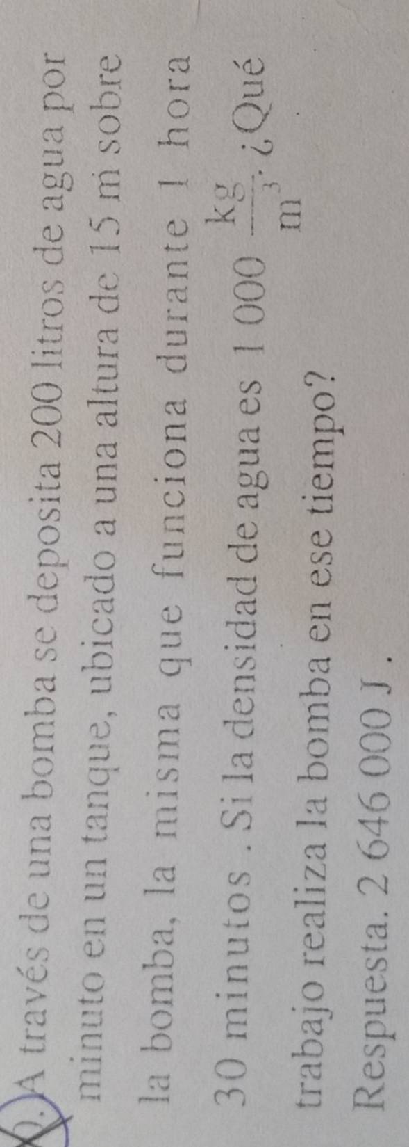 A través de una bomba se deposita 200 litros de agua por 
minuto en un tanque, ubicado a una altura de 15 m sobre 
la bomba, la misma que funciona durante 1 hora
30 minutos. Si la densidad de agua es 1000 kg/m^3 . ¿,Qué 
trabajo realiza la bomba en ese tiempo? 
Respuesta. 2 646 000 J .