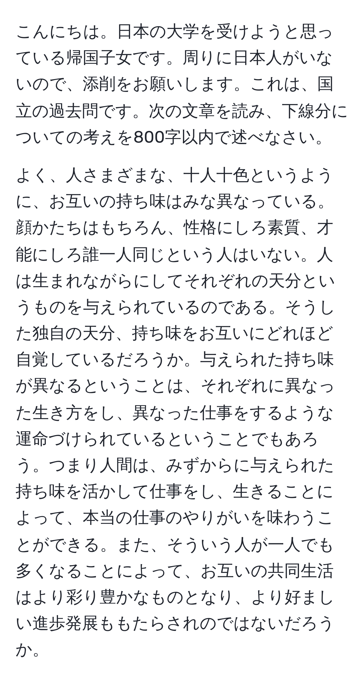 こんにちは。日本の大学を受けようと思っている帰国子女です。周りに日本人がいないので、添削をお願いします。これは、国立の過去問です。次の文章を読み、下線分についての考えを800字以内で述べなさい。

よく、人さまざまな、十人十色というように、お互いの持ち味はみな異なっている。顔かたちはもちろん、性格にしろ素質、才能にしろ誰一人同じという人はいない。人は生まれながらにしてそれぞれの天分というものを与えられているのである。そうした独自の天分、持ち味をお互いにどれほど自覚しているだろうか。与えられた持ち味が異なるということは、それぞれに異なった生き方をし、異なった仕事をするような運命づけられているということでもあろう。つまり人間は、みずからに与えられた持ち味を活かして仕事をし、生きることによって、本当の仕事のやりがいを味わうことができる。また、そういう人が一人でも多くなることによって、お互いの共同生活はより彩り豊かなものとなり、より好ましい進歩発展ももたらされのではないだろうか。