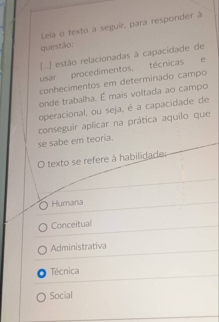 Leia o texto a seguir, para responder à
questão:
[...] estão relacionadas à capacidade de
usar procedimentos, técnicas e
conhecimentos em determinado campo
onde trabalha. É mais voltada ao campo
operacional, ou seja, é a capacidade de
conseguir aplicar na prática aquilo que
se sabe em teoria.
texto se refere à habilidade:
Humana
Conceitual
Administrativa
Técnica
Social