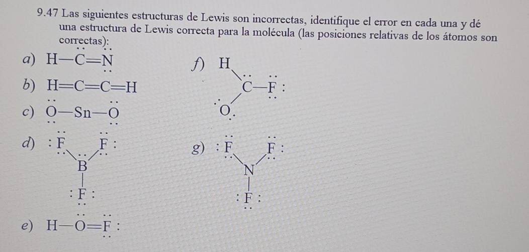 9.47 Las siguientes estructuras de Lewis son incorrectas, identifique el error en cada una y dé
una estructura de Lewis correcta para la molécula (las posiciones relativas de los átomos son
correctas):
a) H-C=N
f) 
b) H=C=C=H
c) O-Sn-O
d) ^F_· frac FB
g)
F:
e) H-O=F :