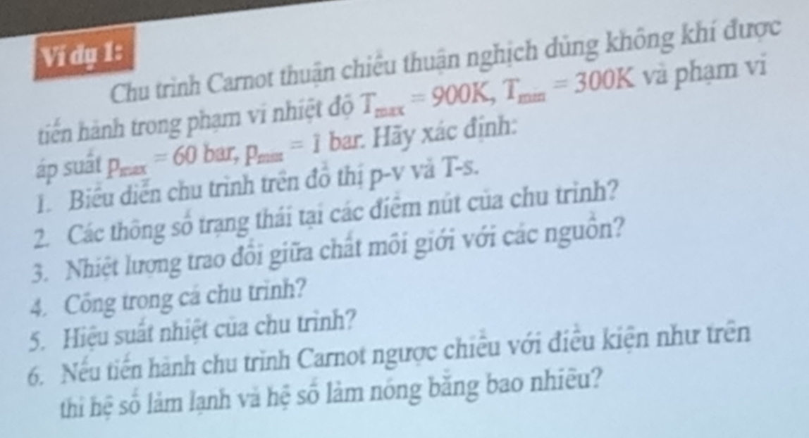 Ví dạ 1: 
Chu trình Carnot thuận chiếu thuận nghịch dùng không khí được 
tiến hành trong phạm vi nhiệt độ T_max=900K, T_min=300K và phạm vi 
áp suất p_max=60bar, p_max=1b bar. Hãy xác định: 
1. Biểu diễn chu trình trên đồ thị p-v vă T-s. 
2. Các thông số trạng thái tại các điểm nút của chu trình? 
3. Nhiệt lương trao đổi giữa chất môi giới với các nguồn? 
4. Công trong cá chu trình? 
5. Hiệu suất nhiệt của chu trình? 
6. Nếu tiến hành chu trình Carnot ngược chiếu với điều kiện như trên 
thi hệ số làm lạnh và hệ số làm nóng băng bao nhiều?