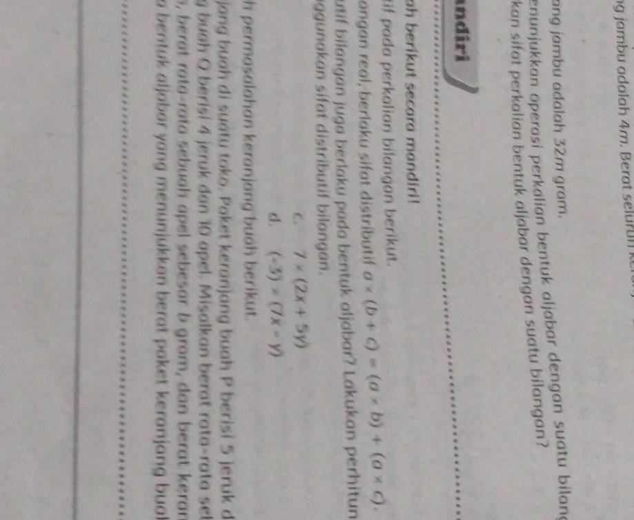 ang jambu adalah 32m gram.
enunjukkan öperaşi perkalian bentuk aljabar dengan suatu bilana
kan sifat perkalian bentuk aljabar dengan suatu bilangan?
andiri
ah berikut secara mandiri!
tif pada perkalian bilangan berikut.
angan real, berlaku sifat distributif a* (b+c)=(a* b)+(a* c). 
utif bilangan juga berlaku pada bentuk aljabar? Lakukan perhitun
aggunakan sifat distributif bilangan.
C. 7* (2x+5y)
d. (-3)* (7x-y)
h permasalahan keranjang buah berikut.
jang buah di suátu toko. Paket keranjang buah P berisi 5 jeruk d
g buah O berisi 4 jeruk dan 10 apel. Misalkan berat rata-rata sel
s, berat rata-rata sebuah apel sebesar b gram, dan berat keran
a bentuk aljabar yang menunjukkan berat paket keranjang bual.