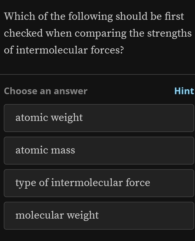 Which of the following should be first
checked when comparing the strengths
of intermolecular forces?
Choose an answer Hint
atomic weight
atomic mass
type of intermolecular force
molecular weight