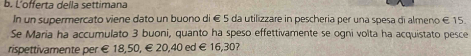 Lofferta della settimana
In un supermercato viene dato un buono di € 5 da utilizzare in pescheria per una spesa di almeno € 15.
Se Maria ha accumulato 3 buoni, quanto ha speso effettivamente se ogni volta ha acquistato pesce
rispettivamente per € £ 18,50, € 20,40 ed € 16,30?