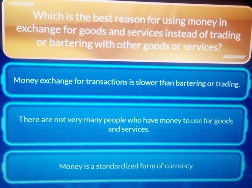 Which is the best reason for using money in
exchange for goods and services instead of trading
or bartering with other goods or services?
...'..'.
Money exchange for transactions is slower than bartering or trading.
There are not very many people who have money to use for goods
and services.
Money is a standardized form of currency.