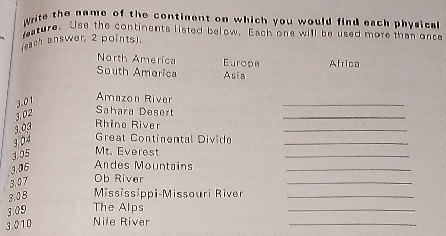 Write the name of the continent on which you would find each physical 
feature. Use the continents listed below. Each one will be used more than once 
(each answer, 2 points). 
North America Europe Africa 
South America Asia
3.01
_ 
Amazon River
3.02
Sahara Desert 
_
3.03
_ 
Rhine River
3.04
Great Continental Divide_
3.05
Mt. Everest 
_
3.06
Andes Mountains 
_
3.07
Ob River 
_
3.08
Mississippi-Missouri River_
3.09
The Alps 
_
3.010
Nile River 
_