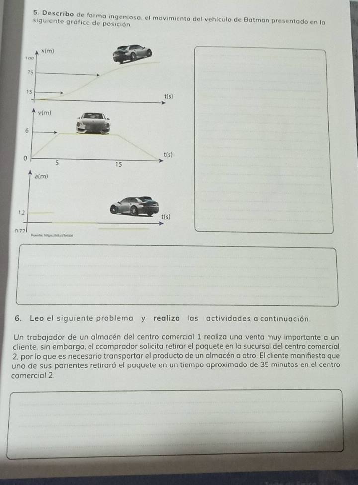 Describo de forma ingeniosa, el movimiento del vehículo de Batman presentado en la
siguiente gráfica de posición
x(m)
100
75
15
t(s)
v(m)
6
0
t(s)
5
15
6. Leo el siguiente problema y realizo las actividades a continuación
Un trabajador de un almacén del centro comercial 1 realiza una venta muy importante a un
cliente, sin embargo, el ccomprador solicita retirar el paquete en la sucursal del centro comercial
2, por lo que es necesario transportar el producto de un almacén a otro. El cliente manifiesta que
uno de sus parientes retirará el paquete en un tiempo aproximado de 35 minutos en el centro
comercial 2