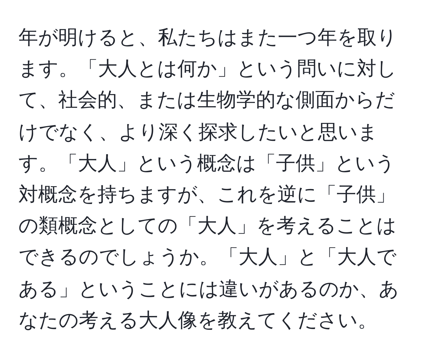 年が明けると、私たちはまた一つ年を取ります。「大人とは何か」という問いに対して、社会的、または生物学的な側面からだけでなく、より深く探求したいと思います。「大人」という概念は「子供」という対概念を持ちますが、これを逆に「子供」の類概念としての「大人」を考えることはできるのでしょうか。「大人」と「大人である」ということには違いがあるのか、あなたの考える大人像を教えてください。