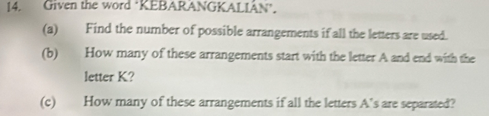 Given the word ‘KEBARANGKALIÂN’. 
(a) Find the number of possible arrangements if all the letters are used. 
(b) How many of these arrangements start with the letter A and end with the 
letter K? 
(c) How many of these arrangements if all the letters A’s are separated?