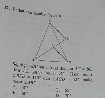 Perhatikan gambar berikut.
Segitiga ABC sama kaki dengan AC=BC
dan AD garis berat BC. Jika besar
∠ BED=110° dan ∠ ACD=60° , maka
besar ∠ ABF=...
A. 40°
C. 65°
B. 50°
D. 70°