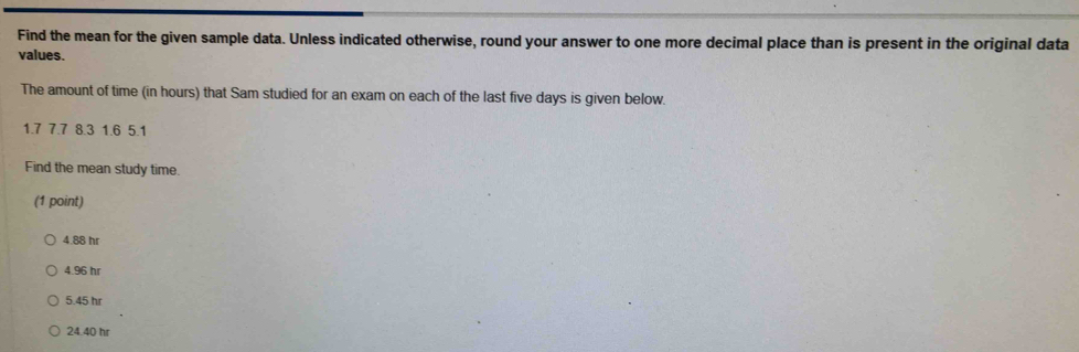 Find the mean for the given sample data. Unless indicated otherwise, round your answer to one more decimal place than is present in the original data
values.
The amount of time (in hours) that Sam studied for an exam on each of the last five days is given below.
1.7 7.7 8.3 1.6 5.1
Find the mean study time.
(1 point)
4.88 hr
4.96 hr
5.45 hr
24.40 hr