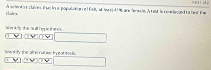 A scientist claims that in a population of fish, at least 41% are female. A test is conducted to test the 
claim. 
Identify the null hypothesis. 
7 ? 
Identify the alternative hypothesis. 
? ?