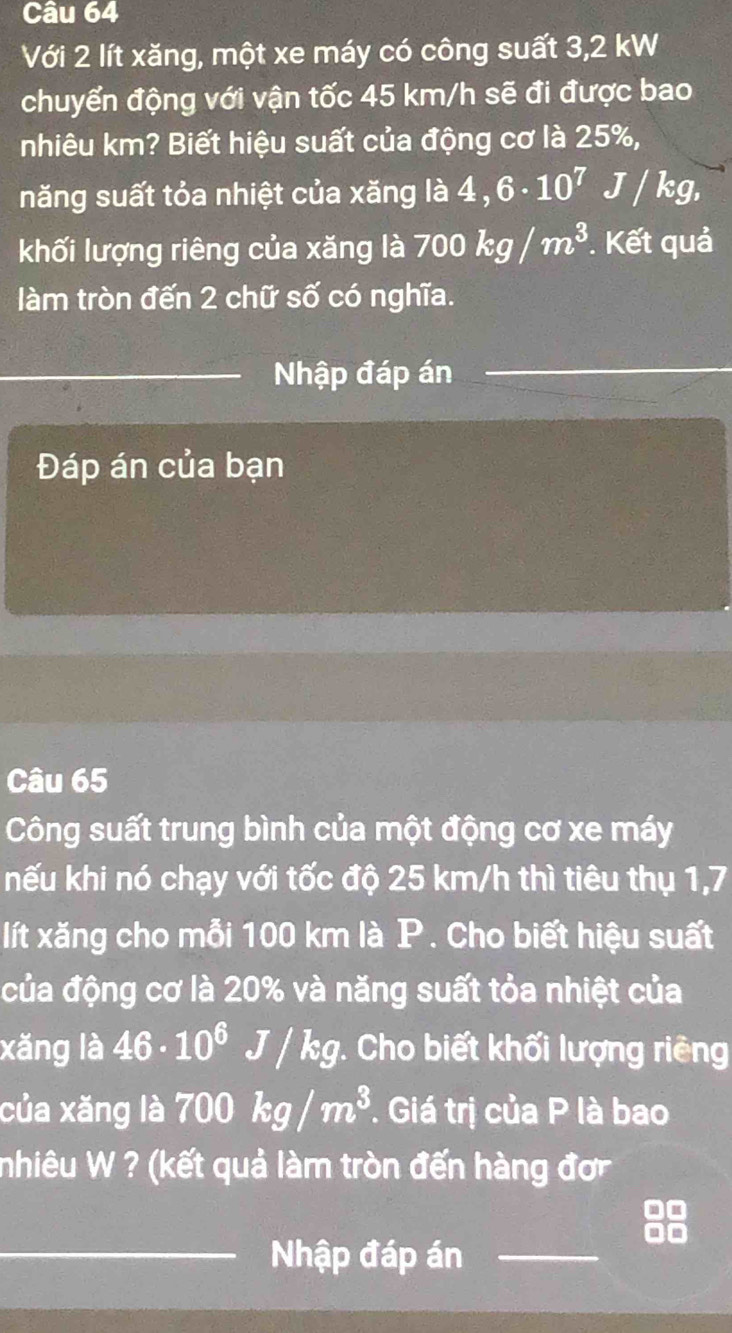 Với 2 lít xăng, một xe máy có công suất 3,2 kW
chuyển động với vận tốc 45 km/h sẽ đi được bao 
nhiêu km? Biết hiệu suất của động cơ là 25%, 
năng suất tỏa nhiệt của xăng là 4,6· 10^7J/kg, 
khối lượng riêng của xăng là 700kg/m^3 * Kết quả 
làm tròn đến 2 chữ số có nghĩa. 
_ 
Nhập đáp án 
Đáp án của bạn 
Câu 65 
Công suất trung bình của một động cơ xe máy 
nếu khi nó chạy với tốc độ 25 km/h thì tiêu thụ 1,7 
lít xăng cho mỗi 100 km là P. Cho biết hiệu suất 
của động cơ là 20% và năng suất tỏa nhiệt của 
xăng là 46· 10^6J/kg. Cho biết khối lượng riêng 
của xăng là 700kg/m^3. Giá trị của P là bao 
nhiêu W ? (kết quả làm tròn đến hàng đơ 
_Nhập đáp án_