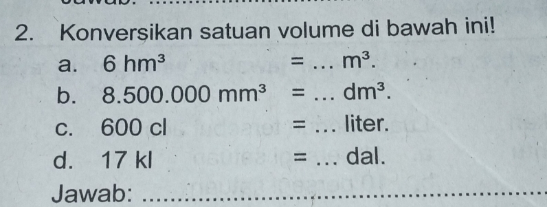 Konversikan satuan volume di bawah ini! 
a. 6hm^3
= _ m^3. 
b. 8.500.000mm^3 = _  dm^3. 
C. 600 c = _ liter. 
d. 17 kl = _ dal. 
Jawab:_