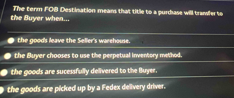 The term FOB Destination means that title to a purchase will transfer to
the Buyer when...
the goods leave the Seller's warehouse.
the Buyer chooses to use the perpetual inventory method.
the goods are sucessfully delivered to the Buyer.
the goods are picked up by a Fedex delivery driver.