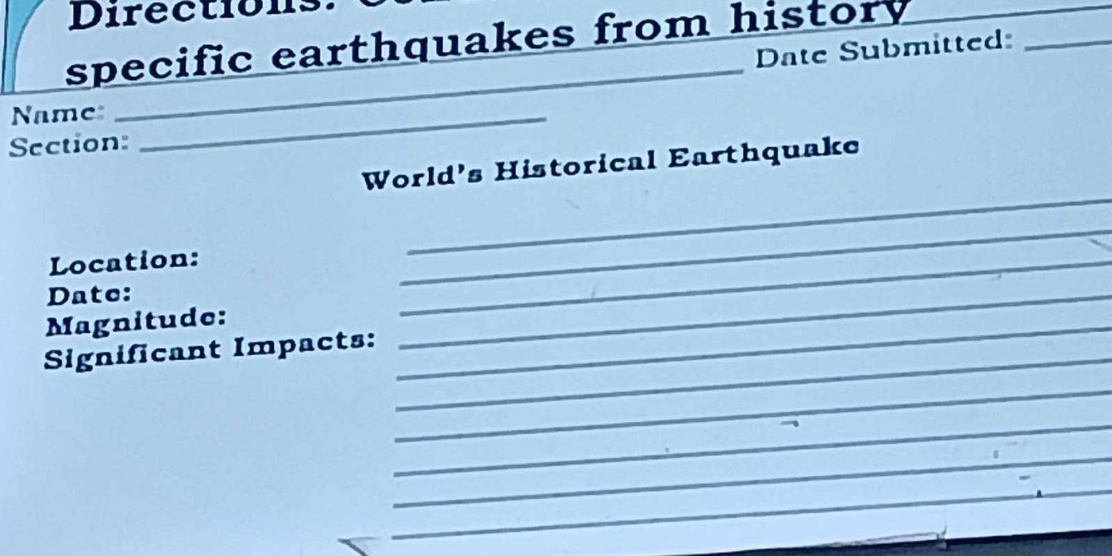 Directions 
specific earthquakes from history 
Date Submitted:_ 
Name:_ 
_ 
Section: 
World's Historical Earthquake 
Location: 
_ 
_ 
Date: 
Magnitude: 
_ 
Significant Impacts:_ 
_ 
_ 
_ 
_ 
__ 
_ 
_