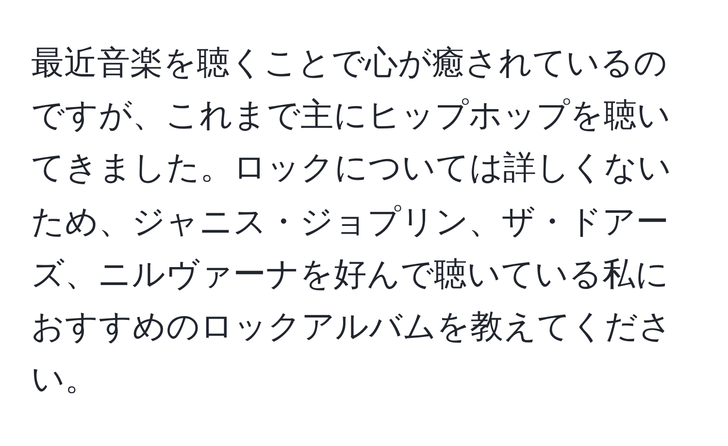 最近音楽を聴くことで心が癒されているのですが、これまで主にヒップホップを聴いてきました。ロックについては詳しくないため、ジャニス・ジョプリン、ザ・ドアーズ、ニルヴァーナを好んで聴いている私におすすめのロックアルバムを教えてください。