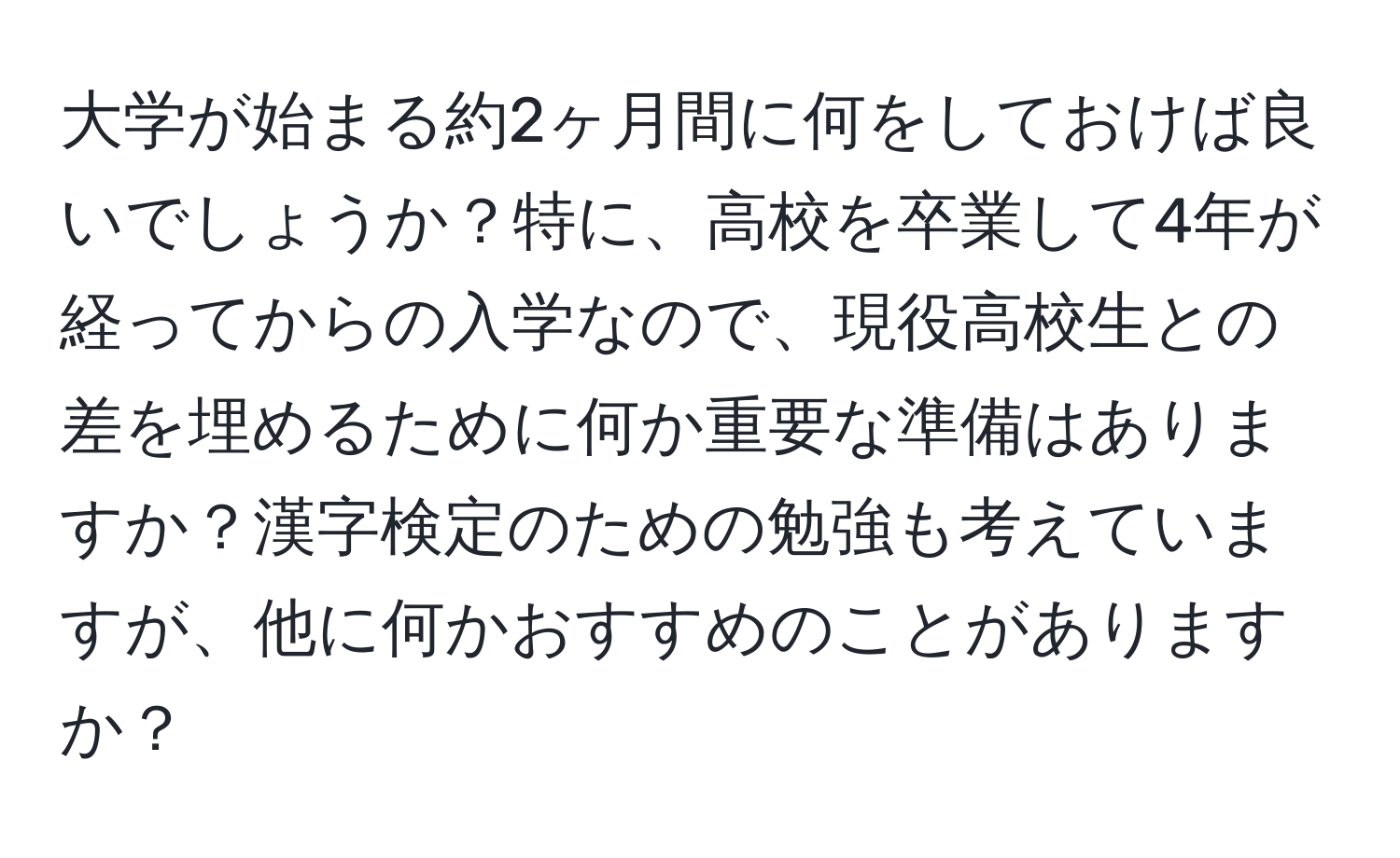 大学が始まる約2ヶ月間に何をしておけば良いでしょうか？特に、高校を卒業して4年が経ってからの入学なので、現役高校生との差を埋めるために何か重要な準備はありますか？漢字検定のための勉強も考えていますが、他に何かおすすめのことがありますか？