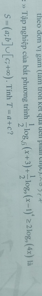 theo đơn vị gam (lam tròn kết qua đến phân chục). 
* Tập nghiệp của bất phương trình  1/2 log _sqrt(3)(x+3)+ 1/2 log _9(x-1)^4≥ 2log _9(4x) là
S=(a;b]∪ [c;+∈fty ). Tính T=a+c ?