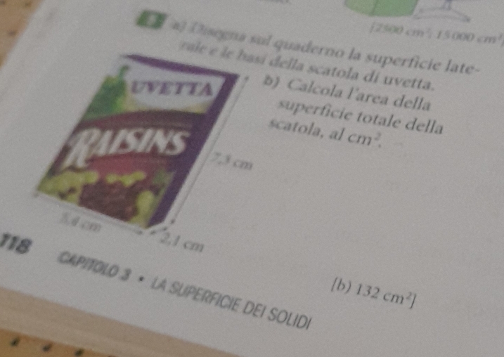[ 2500 cm² 15000cm^3
8 a] (segna sul quaderno la superficie late- 
ella scatola di uvetta. 
) Calcola l'area della 
superfície totale della 
scatola, al
cm^2. 
*1 CAPITOLO 3 × LA SUPERFICIE DEI SOLID. 
b) 132cm^2]
