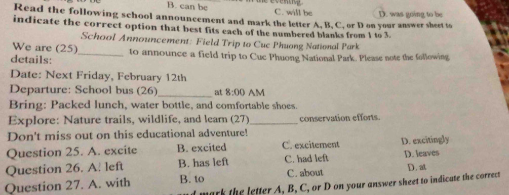 B. can be C. will be D. was going to be
Read the following school announcement and mark the letter A, B, C, or D on your answer sheet to
indicate the correct option that best fits each of the numbered blanks from 1 to 3.
School Announcement: Field Trip to Cuc Phuong National Park
We are (25)_ to announce a field trip to Cuc Phuong National Park. Please note the following
details:
Date: Next Friday, February 12th
Departure: School bus (26)_ at 8:00 AM
Bring: Packed lunch, water bottle, and comfortable shoes.
Explore: Nature trails, wildlife, and learn (27)_ conservation efforts.
Don't miss out on this educational adventure!
Question 25. A. excite B. excited C. excitement D. excitingly
Question 26. A. left B. has left C. had left D. leaves
Question 27. A. with B. to C. about D. at
I mark the letter A, B, C, or D on your answer sheet to indicate the correct