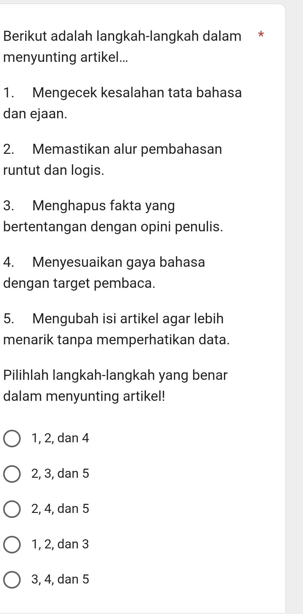 Berikut adalah langkah-langkah dalam *
menyunting artikel...
1. Mengecek kesalahan tata bahasa
dan ejaan.
2. Memastikan alur pembahasan
runtut dan logis.
3. Menghapus fakta yang
bertentangan dengan opini penulis.
4. Menyesuaikan gaya bahasa
dengan target pembaca.
5. Mengubah isi artikel agar lebih
menarik tanpa memperhatikan data.
Pilihlah langkah-langkah yang benar
dalam menyunting artikel!
1, 2, dan 4
2, 3, dan 5
2, 4, dan 5
1, 2, dan 3
3, 4, dan 5