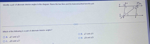 Iderrtify a pair of aftermate interier angles in the diagram. Name the two lines and the Iransversal that form the pair 
Which of the following is a pair of alternate interior angles?
B. ∠ 1
A. ∠ 1 and ∠ 1 and and ∠ 4
D. ∠ 6 ∠ B
C. ∠ 6 and ∠ 1