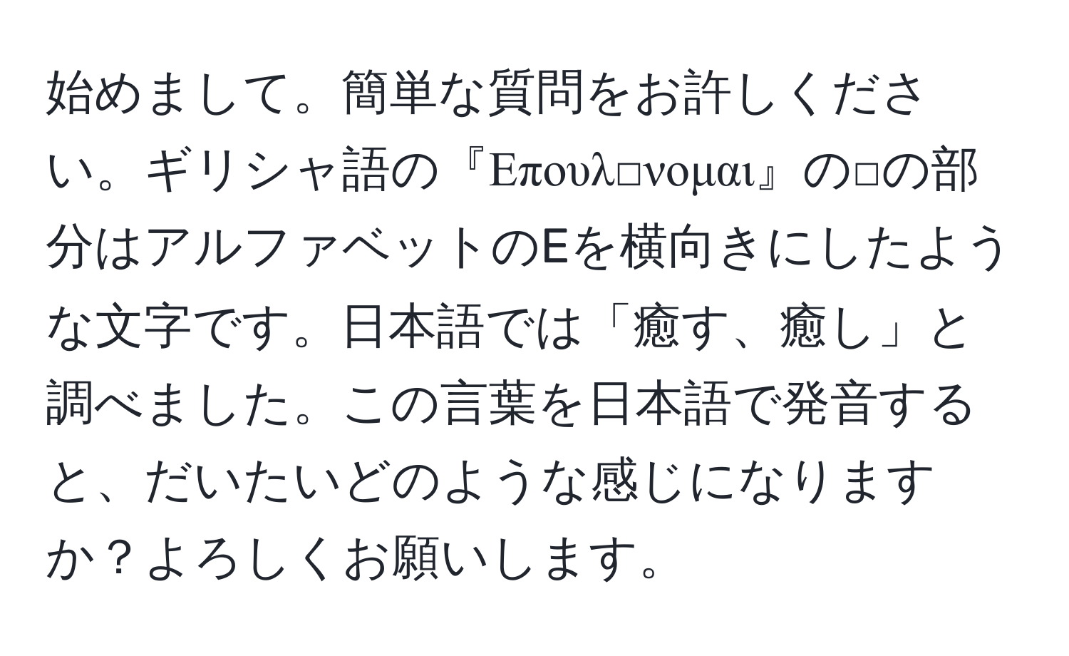 始めまして。簡単な質問をお許しください。ギリシャ語の『Επουλ□νομαι』の□の部分はアルファベットのEを横向きにしたような文字です。日本語では「癒す、癒し」と調べました。この言葉を日本語で発音すると、だいたいどのような感じになりますか？よろしくお願いします。