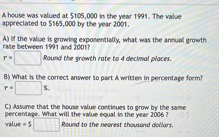 A house was valued at $105,000 in the year 1991. The value 
appreciated to $165,000 by the year 2001. 
A) If the value is growing exponentially, what was the annual growth 
rate between 1991 and 2001?
r=□ Round the growth rate to 4 decimal places. 
B) What is the correct answer to part A written in percentage form?
r=□ %. 
C) Assume that the house value continues to grow by the same 
percentage. What will the value equal in the year 2006 ? 
value =$□ Round to the nearest thousand dollars.