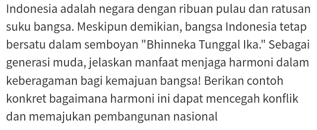 Indonesia adalah negara dengan ribuan pulau dan ratusan 
suku bangsa. Meskipun demikian, bangsa Indonesia tetap 
bersatu dalam semboyan "Bhinneka Tunggal Ika." Sebagai 
generasi muda, jelaskan manfaat menjaga harmoni dalam 
keberagaman bagi kemajuan bangsa! Berikan contoh 
konkret bagaimana harmoni ini dapat mencegah konflik 
dan memajukan pembangunan nasional