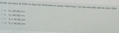 Desde una altura de 500m se deja caer libremente un cuerpo. Determinar. Con que velocidad salió de estos 100m
V_2=(88,98g)m/s
b. V_2=(98.96)m/s
C. V_2=(-88,98_1)m/s
d V_2=(-98,98_1)m/s